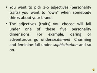 • You want to pick 3-5 adjectives (personality
traits) you want to “own” when somebody
thinks about your brand.
• The adjectives (traits) you choose will fall
under one of these five personality
dimensions. For example, daring or
adventurous go underexcitement. Charming
and feminine fall under sophistication and so
on.
 