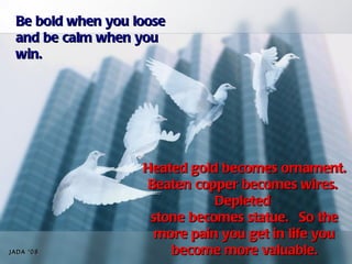 Be bold when you loose
 and be calm when you
 win.




                   Heated gold becomes ornament.
                    Beaten copper becomes wires.  
                              Depleted
                    stone becomes statue.  So the
                     more pain you get in life you
JADA ‘08               become more valuable.
 