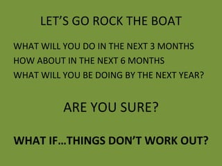 LET’S GO ROCK THE BOAT WHAT WILL YOU DO IN THE NEXT 3 MONTHS HOW ABOUT IN THE NEXT 6 MONTHS WHAT WILL YOU BE DOING BY THE NEXT YEAR? ARE YOU SURE? WHAT IF…THINGS DON’T WORK OUT? 