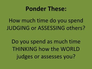 Ponder These: How much time do you spend JUDGING or ASSESSING others? Do you spend as much time THINKING how the WORLD judges or assesses you? 