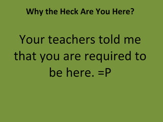 Why the Heck Are You Here? Your teachers told me that you are required to be here. =P 