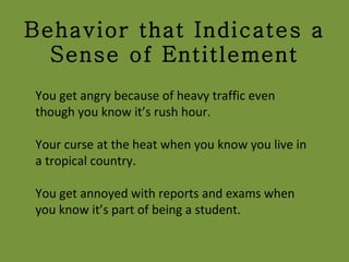 Behavior that Indicates a Sense of Entitlement You get angry because of heavy traffic even though you know it’s rush hour. Your curse at the heat when you know you live in a tropical country. You get annoyed with reports and exams when you know it’s part of being a student. 