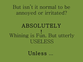 But isn’t it normal to be annoyed or irritated? ABSOLUTELY! Whining is Fun. But utterly USELESS Unless  ...  