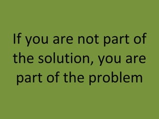 If you are not part of the solution, you are part of the problem 