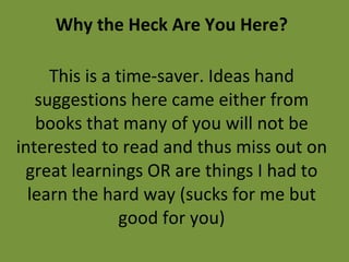 Why the Heck Are You Here? This is a time-saver. Ideas hand suggestions here came either from books that many of you will not be interested to read and thus miss out on great learnings OR are things I had to learn the hard way (sucks for me but good for you) 