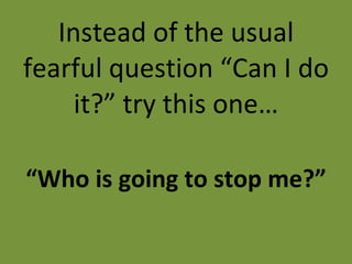 Instead of the usual fearful question “Can I do it?” try this one… “ Who is going to stop me?” 