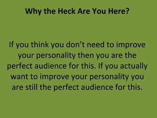 Why the Heck Are You Here? If you think you don’t need to improve your personality then you are the perfect audience for this. If you actually want to improve your personality you are still the perfect audience for this. 