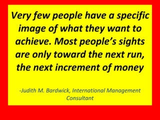Very few people have a specific image of what they want to achieve. Most people’s sights are only toward the next run, the next increment of money -Judith M. Bardwick, International Management Consultant 