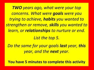 TWO  years ago, what were your top concerns. What were  goals  were you trying to achieve,  habits  you wanted to strengthen or remove,  skills  you wanted to learn, or  relationships  to nurture or end. List the top 5. Do the same for your goals  last  year,  this  year, and the  next  year. You have 5 minutes to complete this activity 