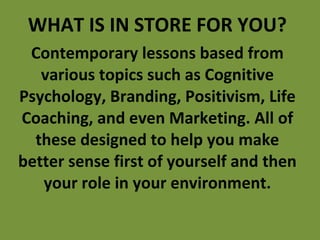 WHAT IS IN STORE FOR YOU? Contemporary lessons based from various topics such as Cognitive Psychology, Branding, Positivism, Life Coaching, and even Marketing. All of these designed to help you make better sense first of yourself and then your role in your environment. 