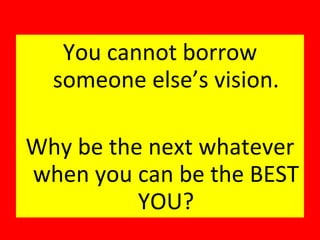 You cannot borrow someone else’s vision. Why be the next whatever when you can be the BEST YOU? 
