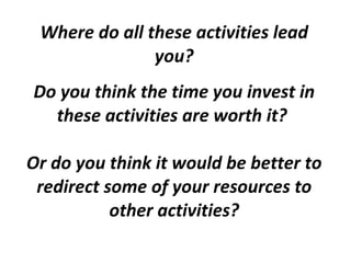 Where do all these activities lead you? Do you think the time you invest in these activities are worth it?  Or do you think it would be better to redirect some of your resources to other activities? 