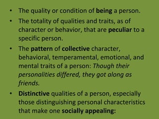 The quality or condition of  being  a person. The totality of qualities and traits, as of character or behavior, that are  peculiar  to a specific person. The  pattern  of  collective  character, behavioral, temperamental, emotional, and mental traits of a person:  Though their personalities differed, they got along as friends. Distinctive  qualities of a person, especially those distinguishing personal characteristics that make one  socially appealing: 