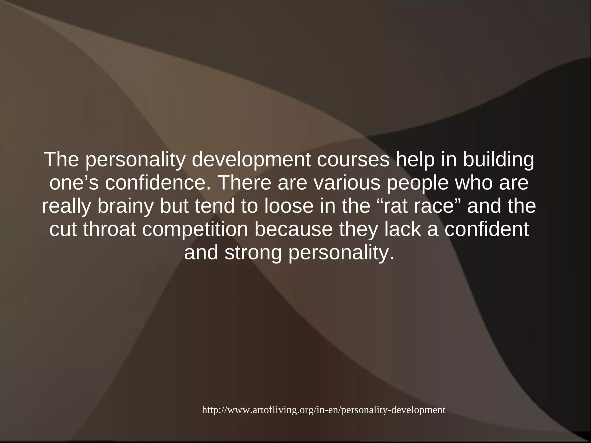 The personality development courses help in building 
one’s confidence. There are various people who are 
really brainy but tend to loose in the “rat race” and the 
cut throat competition because they lack a confident 
and strong personality. 
http://www.artofliving.org/in-en/personality-development 
 