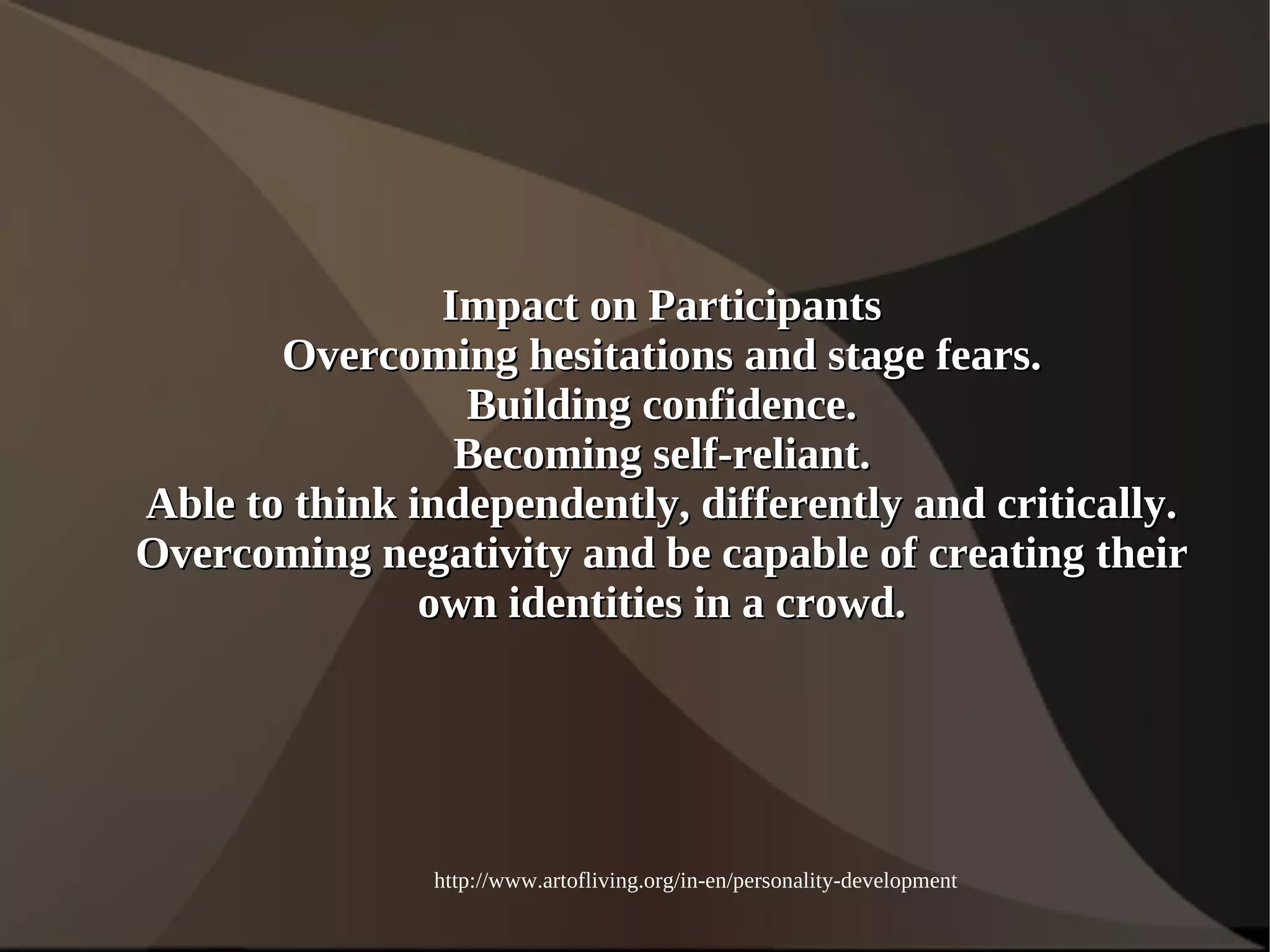 IImmppaacctt oonn PPaarrttiicciippaannttss 
OOvveerrccoommiinngg hheessiittaattiioonnss aanndd ssttaaggee ffeeaarrss.. 
BBuuiillddiinngg ccoonnffiiddeennccee.. 
BBeeccoommiinngg sseellff--rreelliiaanntt.. 
AAbbllee ttoo tthhiinnkk iinnddeeppeennddeennttllyy,, ddiiffffeerreennttllyy aanndd ccrriittiiccaallllyy.. 
OOvveerrccoommiinngg nneeggaattiivviittyy aanndd bbee ccaappaabbllee ooff ccrreeaattiinngg tthheeiirr 
oowwnn iiddeennttiittiieess iinn aa ccrroowwdd.. 
http://www.artofliving.org/in-en/personality-development 
 