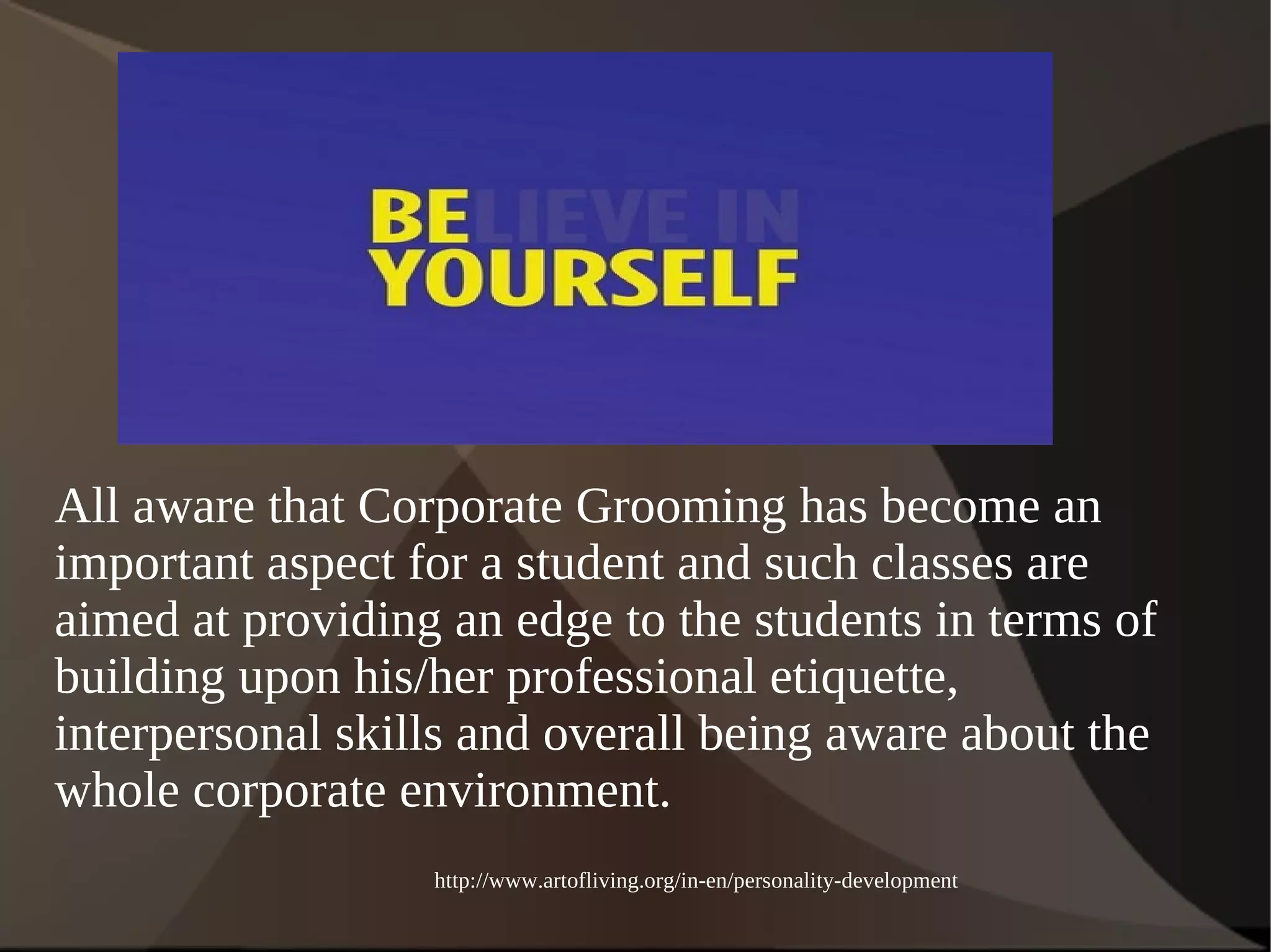 All aware that Corporate Grooming has become an 
important aspect for a student and such classes are 
aimed at providing an edge to the students in terms of 
building upon his/her professional etiquette, 
interpersonal skills and overall being aware about the 
whole corporate environment. 
http://www.artofliving.org/in-en/personality-development 
 