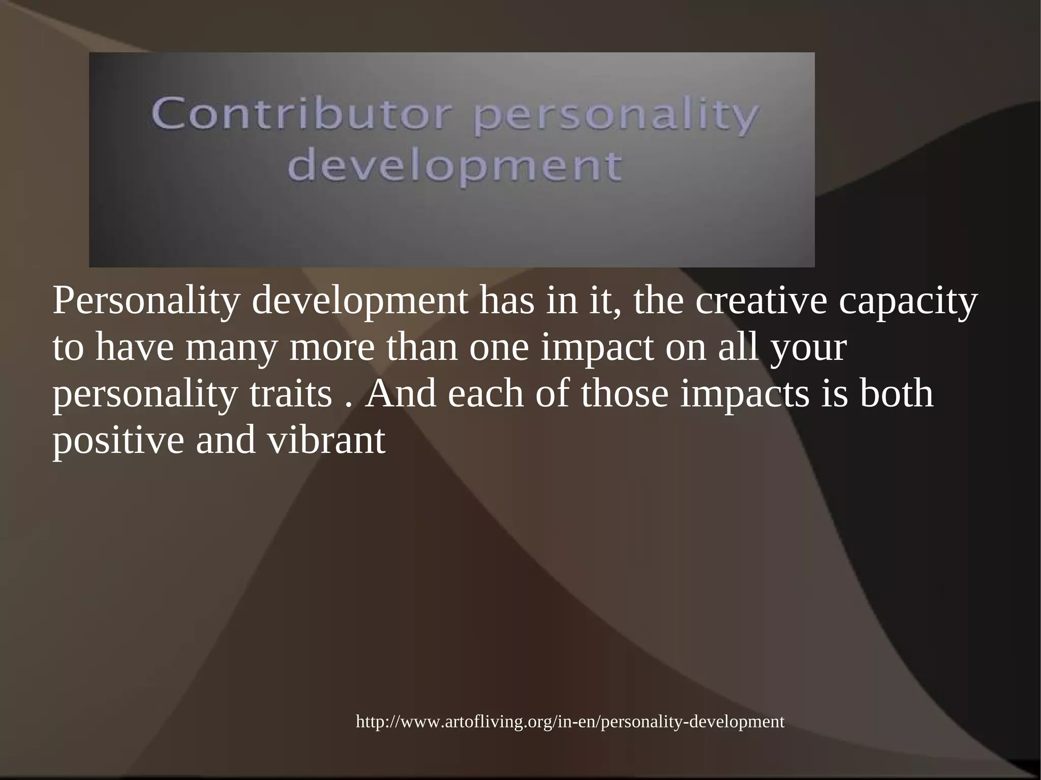Personality development has in it, the creative capacity 
to have many more than one impact on all your 
personality traits . And each of those impacts is both 
positive and vibrant 
http://www.artofliving.org/in-en/personality-development 
 