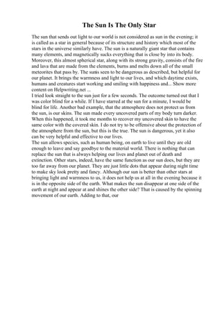 The Sun Is The Only Star
The sun that sends out light to our world is not considered as sun in the evening; it
is called as a star in general because of its structure and history which most of the
stars in the universe similarly have. The sun is a naturally giant star that contains
many elements, and magnetically sucks everything that is close by into its body.
Moreover, this almost spherical star, along with its strong gravity, consists of the fire
and lava that are made from the elements, burns and melts down all of the small
meteorites that pass by. The sunis seen to be dangerous as described, but helpful for
our planet. It brings the warmness and light to our lives, and which daytime exists,
humans and creatures start working and smiling with happiness and... Show more
content on Helpwriting.net ...
I tried look straight to the sun just for a few seconds. The outcome turned out that I
was color blind for a while. If I have starred at the sun for a minute, I would be
blind for life. Another bad example, that the atmosphere does not protect us from
the sun, is our skins. The sun made every uncovered parts of my body turn darker.
When this happened, it took me months to recover my uncovered skin to have the
same color with the covered skin. I do not try to be offensive about the protection of
the atmosphere from the sun, but this is the true. The sun is dangerous, yet it also
can be very helpful and effective to our lives.
The sun allows species, such as human being, on earth to live until they are old
enough to leave and say goodbye to the material world. There is nothing that can
replace the sun that is always helping our lives and planet out of death and
extinction. Other stars, indeed, have the same function as our sun does, but they are
too far away from our planet. They are just little dots that appear during night time
to make sky look pretty and fancy. Although our sun is better than other stars at
bringing light and warmness to us, it does not help us at all in the evening because it
is in the opposite side of the earth. What makes the sun disappear at one side of the
earth at night and appear at and shines the other side? That is caused by the spinning
movement of our earth. Adding to that, our
 