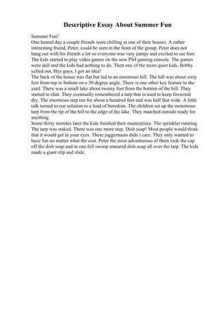 Descriptive Essay About Summer Fun
Summer Fun!
One humid day a couple friends were chilling at one of their houses. A rather
interesting friend, Peter, could be seen in the front of the group. Peter does not
hang out with his friends a lot so everyone was very jumpy and excited to see him.
The kids started to play video games on the new PS4 gaming console. The games
were dull and the kids had nothing to do. Then one of the more quiet kids, Bobby
yelled out, Hey guys, I got an idea!
The back of the house was flat but led to an enormous hill. The hill was about sixty
feet from top to bottom on a 30 degree angle. There is one other key feature to the
yard. There was a small lake about twenty feet from the bottom of the hill. They
started to chat. They eventually remembered a tarp that is used to keep firewood
dry. The enormous tarp ran for about a hundred feet and was half that wide. A little
talk turned to our solution to a load of boredom. The children set up the monstrous
tarp from the tip of the hill to the edge of the lake. They marched outside ready for
anything.
Some thirty minutes later the kids finished their masterpiece. The sprinkler running.
The tarp was staked. There was one more step. Dish soap! Most people would think
that it would get in your eyes. These juggernauts didn t care. They only wanted to
have fun no matter what the cost. Peter the most adventurous of them took the cap
off the dish soap and in one fell swoop smeared dish soap all over the tarp. The kids
made a giant slip and slide.
 