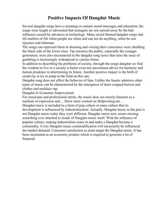 Positive Impacts Of Dangdut Music
Several dangdut songs have a meaning or contain moral messages and education, the
songs were taught or advocated that teenagers are not carried away by the bad
influence caused by advances in technology. Many social themed dangdut songs and
lift realities of life when people are silent and can not do anything, when he saw
injustice and inhuman.
The songs can represent them in shouting and voicing their conscience were shedding
the black side of the lower class. Tip sensitize the public, especially the younger
generation, were also encountered in the dangdut song lyrics that raise the issue of
gambling is increasingly widespread in various forms.
In addition to describing the problems of society, through the songs dangdut we find
the wisdom to live in a society is better even not uncommon advice for harmony and
human prudence in determining its future. Another positive impact is the birth of
creativity to try to jump in the field on this one.
Dangdut song does not affect the behavior of fans. Unlike the fanatic admirers other
types of music can be characterized by the emergence of short cropped haircut and
clothes and necklace rap.
Dangdut In Economic Improvement
For musicians and professional artists, the music does not merely function as a
medium of expression and ... Show more content on Helpwriting.net ...
Dangdut music is included in a form of pop culture or mass culture that its
development is influenced by industrialization. Actually, Dangdut music in the past is
not Dangdut music today they were different, Dangdut music now seems missing
something ever attached to inside of Dangdut music itself. With the influence of
popular culture, making industrialists come in and make a Dangdut became a
commodity. Every Dangdut music commodification will necessarily be influenced
the market demand. Consumer satisfaction as main target the Dangdut music. It has
been incarnated as an economic product which is required to generate a lot of
financial
 