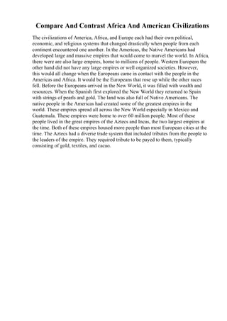 Compare And Contrast Africa And American Civilizations
The civilizations of America, Africa, and Europe each had their own political,
economic, and religious systems that changed drastically when people from each
continent encountered one another. In the Americas, the Native Americans had
developed large and massive empires that would come to marvel the world. In Africa,
there were are also large empires, home to millions of people. Western Europeon the
other hand did not have any large empires or well organized societies. However,
this would all change when the Europeans came in contact with the people in the
Americas and Africa. It would be the Europeans that rose up while the other races
fell. Before the Europeans arrived in the New World, it was filled with wealth and
resources. When the Spanish first explored the New World they returned to Spain
with strings of pearls and gold. The land was also full of Native Americans. The
native people in the Americas had created some of the greatest empires in the
world. These empires spread all across the New World especially in Mexico and
Guatemala. These empires were home to over 60 million people. Most of these
people lived in the great empires of the Aztecs and Incas, the two largest empires at
the time. Both of these empires housed more people than most European cities at the
time. The Aztecs had a diverse trade system that included tributes from the people to
the leaders of the empire. They required tribute to be payed to them, typically
consisting of gold, textiles, and cacao.
 