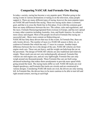 Comparing NASCAR And Formula One Racing
In today s society, racing has become a very popular sport. Whether going to the
racing events in various destinations or tuning in on the television, many people
support it. There are many different types of racing, however the more popular types
are NASCAR and Formula One racing. These two racing styles share a common
goal, and that is to cross the finish line in first place. Even with this common goal
there are many differences between the two. The culture, rules and regulations, and
the races. Formula Oneracingoriginated from overseas in Europe, and has now spread
to many other countries including Australia, Asia, and South America. Its culture is
more classy and elegant. Most of the people involved in Formula One racing are
successful and... Show more content on Helpwriting.net ...
NASCAR has forty three drivers that race in the events. In Formula One, there are
only twenty drivers. The number of races in a NASCAR season is thirty six, in
contrast to Formula One which has only 17 races in a season. Another major
difference between the two is the design of the cars. NASCAR vehicles are front
engine stock cars. These cars are heavy, and the weight can help keep the car on
the pavement. The design of NASCAR vehicles are also traditional and relatively
simple. These stock cars are not very technologically advanced. Formula One
vehicles are mid engine cars, and are very lightweight. Formula One cars only
weigh around one thousand pounds. These Formula One cars are built using
advanced technology that makes them aerodynamic to provide more speed while
going around the track. The racing tracks differ as well. NASCAR tracks are oval
shaped speedways, and Formula One tracks are circuits and are constructed in
various designs. Considering NASCAR tracks are oval, the drivers are only turning
left. In Formula One, the drivers have to be more cautious to be able to turn left and
right around corners, moving at such high
 