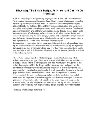Discussing The Terms Design, Function And Content Of
Webpages
With the knowledge of programming languages HTML and CSS (short for Hyper
Text Markup Language and Cascading Style Sheets respectively) anyone is capable
of creating a webpage in today s world. With the websites rapidly becoming the
preferred media for watching films and television, communicating and socializing,
shopping, reading books, playing games and much more, their content, function and
design are now more crucial than ever before as people demand higher quality with
the advancement of technology and modernisation of online content. Hence, this
essay will be discussing the terms design, function and content of webpages and how
they influence the meaning and value of information, which is an enormous issue in
this age as there is... Show more content on Helpwriting.net ...
Last question is concerning the coverage, to tell if the topic was adequately covered
by the information source. These questions are essential in evaluating the aspects of
information and they are structured in a way everybody can understand them easily
and use them to look at information, whether it is on the Internet, in books or articles
with evaluating stance.
The website s design signifies what is the page s overall look, meaning what
colours were used, what type of font there is, what kind of layout it has and if there
is not just a solid colour as a background then also what type of background it has.
All of these aspects add to the design and how the user views and perceives the
information provided therefore it is crucially important in overall perception. Bad
design can have catastrophic results and will result in people s disinterest in the web
page therefore should be avoided in all cases. As it is impossible to create a
website suitable for everyone because people s needs for aesthetics vary and all
their needs are subjective, December suggests that there are techniques to raise the
probability of satisfaction of a web page from the user. Since such issue can be
resolved mainly by educating ourselves on the topic, paying attention and using
common sense, creating web pages with bad design might be easily preventable.
There are several things that could be
 