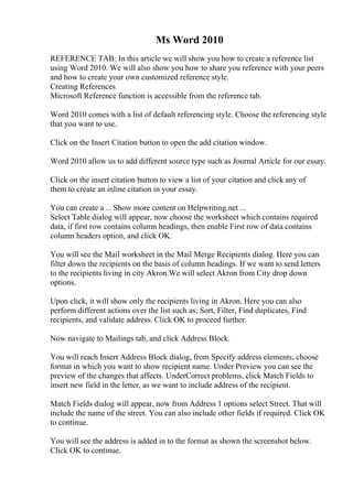 Ms Word 2010
REFERENCE TAB: In this article we will show you how to create a reference list
using Word 2010. We will also show you how to share you reference with your peers
and how to create your own customized reference style.
Creating References
Microsoft Reference function is accessible from the reference tab.
Word 2010 comes with a list of default referencing style. Choose the referencing style
that you want to use.
Click on the Insert Citation button to open the add citation window.
Word 2010 allow us to add different source type such as Journal Article for our essay.
Click on the insert citation button to view a list of your citation and click any of
them to create an inline citation in your essay.
You can create a ... Show more content on Helpwriting.net ...
Select Table dialog will appear, now choose the worksheet which contains required
data, if first row contains column headings, then enable First row of data contains
column headers option, and click OK.
You will see the Mail worksheet in the Mail Merge Recipients dialog. Here you can
filter down the recipients on the basis of column headings. If we want to send letters
to the recipients living in city Akron.We will select Akron from City drop down
options.
Upon click, it will show only the recipients living in Akron. Here you can also
perform different actions over the list such as; Sort, Filter, Find duplicates, Find
recipients, and validate address. Click OK to proceed further.
Now navigate to Mailings tab, and click Address Block.
You will reach Insert Address Block dialog, from Specify address elements, choose
format in which you want to show recipient name. Under Preview you can see the
preview of the changes that affects. UnderCorrect problems, click Match Fields to
insert new field in the letter, as we want to include address of the recipient.
Match Fields dialog will appear, now from Address 1 options select Street. That will
include the name of the street. You can also include other fields if required. Click OK
to continue.
You will see the address is added in to the format as shown the screenshot below.
Click OK to continue.
 