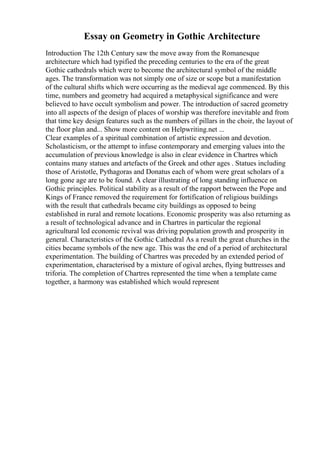 Essay on Geometry in Gothic Architecture
Introduction The 12th Century saw the move away from the Romanesque
architecture which had typified the preceding centuries to the era of the great
Gothic cathedrals which were to become the architectural symbol of the middle
ages. The transformation was not simply one of size or scope but a manifestation
of the cultural shifts which were occurring as the medieval age commenced. By this
time, numbers and geometry had acquired a metaphysical significance and were
believed to have occult symbolism and power. The introduction of sacred geometry
into all aspects of the design of places of worship was therefore inevitable and from
that time key design features such as the numbers of pillars in the choir, the layout of
the floor plan and... Show more content on Helpwriting.net ...
Clear examples of a spiritual combination of artistic expression and devotion.
Scholasticism, or the attempt to infuse contemporary and emerging values into the
accumulation of previous knowledge is also in clear evidence in Chartres which
contains many statues and artefacts of the Greek and other ages . Statues including
those of Aristotle, Pythagoras and Donatus each of whom were great scholars of a
long gone age are to be found. A clear illustrating of long standing influence on
Gothic principles. Political stability as a result of the rapport between the Pope and
Kings of France removed the requirement for fortification of religious buildings
with the result that cathedrals became city buildings as opposed to being
established in rural and remote locations. Economic prosperity was also returning as
a result of technological advance and in Chartres in particular the regional
agricultural led economic revival was driving population growth and prosperity in
general. Characteristics of the Gothic Cathedral As a result the great churches in the
cities became symbols of the new age. This was the end of a period of architectural
experimentation. The building of Chartres was preceded by an extended period of
experimentation, characterised by a mixture of ogival arches, flying buttresses and
triforia. The completion of Chartres represented the time when a template came
together, a harmony was established which would represent
 