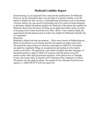 Medicaid Liability Report
Good morning, as you requested I have analyzed the qualifications for Medicaid.
However, by the information that I was provided, it is unclear whether or not the
patient is eligible for their services. I need additional information such as the patient
s income, family size, age, proof of citizenship, and if he is part of certain programs
to determine whether the patient qualifies for Medicaid. If the patient does qualify for
Medicaid, then he has the choice of filling out an application either online, by mail,
or by going to his County Social Services office. Below, I have stated in depth, the
requirements that the patient needs in order to be eligible for Medicaid. (Include why
is it important)
Discussion
Medicaid is federal and state government ... Show more content on Helpwriting.net ...
Medi Cal enrollment is year around, therefore the patient can apply at any time.
The patient has many choices in which he could apply for Medi Cal. The patient
can apply by completely filling out an application and mailing it to his nearest
county social office. The application is provided in English and other languages. If
the patient prefers to apply to Medi Cal in person, then the patient can go his
nearest county office and get personal assistance. If the patient lives in Alameda
County, the county office is located in 8477 Enterprise Way, Oakland, CA 94621.
The patient can also apply by phone. The number for the Alameda Social Services
Agency is 1 (888) 999 4772 Toll Free and (510)
 