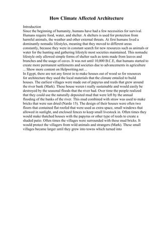 How Climate Affected Architecture
Introduction
Since the beginning of humanity, humans have had a few necessities for survival.
Humans require food, water, and shelter. A shelters is used for protection from
harmful animals, the weather and other external threats. At first humans lived a
dominantly nomadic lifestyles, meaning that they moved to different areas
constantly, because they were in constant search for new resources such as animals or
water for the hunting and gathering lifestyle most societies maintained. This nomadic
lifestyle only allowed simple forms of shelter such as tents made from leaves and
branches and the usage of caves. It was not until 10,000 B.C.E, that humans started to
create more permanent settlements and societies due to advancements in agriculture
... Show more content on Helpwriting.net ...
In Egypt, there are not any forest in to make houses out of wood so for resources
for architecture they used the local materials that the climate entailed to build
houses. The earliest villages were made out of papyrus and reeds that grew around
the river bank (Mark). These house weren t really sustainable and would easily be
destroyed by the seasonal floods that the river had. Over time the people realized
that they could use the naturally deposited mud that were left by the annual
flooding of the banks of the river. This mud combined with straw was used to make
bricks that were sun dried (Nardo 15). The design of their houses were often two
floors that contained flat roofed that were used as extra space, small windows that
allowed in sunlight, and enclosed fences to keep small livestock in. Often times they
would make thatched houses with the papyrus or other type of reeds to create a
shaded patio. Often times the villages were surrounded with these mud bricks. It
would protect the villagers from wild animals and strangers (Mark). These small
villages became larger until they grew into towns which turned into
 