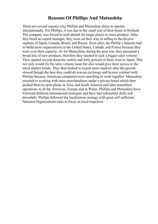 Reasons Of Phillips And Matsushita
There are several reasons why Phillips and Matsushita chose to operate
internationally. For Phillips, it was due to the small size of their home in Holland.
The company was forced to seek aboard for larger places to mass produce. After
they hired an export manager, they were on their way to selling to the diverse
markets of Japan, Canada, Brazil, and Russia. Soon after, the Phillip s industry had
to build more organizations in the United States, Canada, and France because they
were over their capacity. As for Matsushita, during the post war, they presented a
broad line of new products, therefore they needed to seek a bigger sales volume.
They opened several domestic outlets and forty percent of them went to Japan. This
not only would fix the sales volume issue but also would give them access to the
latest market trends. They then looked to export more markets after the growth
slowed though the best they could do was an exchange and license contract with
Phillips because American companies were unwilling to work together. Matsushita
resorted to working with mass merchandisers under a private brand which then
pushed them to open plants in Asia, and South America and later assembled
operations in all the Americas, Europe and in Wales. Phillips and Matsushita have
followed different international strategies and have had substantial skills and
downfalls. Phillips followed the localization strategy with great self sufficient
National Organizations units to focus on local responses
 