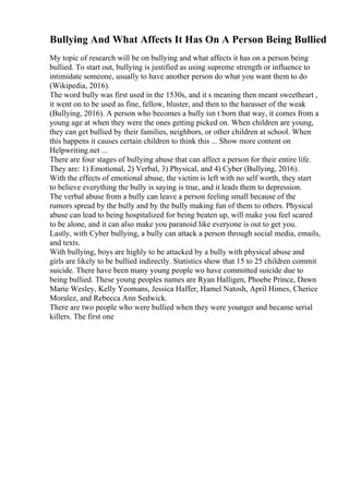 Bullying And What Affects It Has On A Person Being Bullied
My topic of research will be on bullying and what affects it has on a person being
bullied. To start out, bullying is justified as using supreme strength or influence to
intimidate someone, usually to have another person do what you want them to do
(Wikipedia, 2016).
The word bully was first used in the 1530s, and it s meaning then meant sweetheart ,
it went on to be used as fine, fellow, bluster, and then to the harasser of the weak
(Bullying, 2016). A person who becomes a bully isn t born that way, it comes from a
young age at when they were the ones getting picked on. When children are young,
they can get bullied by their families, neighbors, or other children at school. When
this happens it causes certain children to think this ... Show more content on
Helpwriting.net ...
There are four stages of bullying abuse that can affect a person for their entire life.
They are: 1) Emotional, 2) Verbal, 3) Physical, and 4) Cyber (Bullying, 2016).
With the effects of emotional abuse, the victim is left with no self worth, they start
to believe everything the bully is saying is true, and it leads them to depression.
The verbal abuse from a bully can leave a person feeling small because of the
rumors spread by the bully and by the bully making fun of them to others. Physical
abuse can lead to being hospitalized for being beaten up, will make you feel scared
to be alone, and it can also make you paranoid like everyone is out to get you.
Lastly, with Cyber bullying, a bully can attack a person through social media, emails,
and texts.
With bullying, boys are highly to be attacked by a bully with physical abuse and
girls are likely to be bullied indirectly. Statistics show that 15 to 25 children commit
suicide. There have been many young people wo have committed suicide due to
being bullied. These young peoples names are Ryan Halligen, Phoebe Prince, Dawn
Marie Wesley, Kelly Yeomans, Jessica Haffer, Hamel Natosh, April Himes, Cherice
Moralez, and Rebecca Ann Sedwick.
There are two people who were bullied when they were younger and became serial
killers. The first one
 