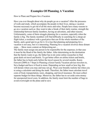 Examples Of Planning A Vacation
How to Plane and Prepare for a Vacation
Have you ever thought about why do people go on a vacation? After the pressures
of work and study, which accompany the people in their lives, taking a vacation
become necessary to get rid of all the stress and relax. People have many reasons to
go on a vacation such as: they want to take a break of their daily routine, strength the
relationship between family members, having an adventure, and other reasons.
Unfortunately, some of them struggle planning for a vacation, especially when the
family is big. The family members will find difficulty in searching for a cheap air
flight ticket, a residence with a good price that can fit the whole members of the
family, and a good spot to go for it. It is true that planning and preparing for a
vacation is not easy, but it is interesting. Planning for a vacation involves three distant
steps. ... Show more content on Helpwriting.net ...
The family must assign one person to be responsible for the expenses; in that case
it must be the Head of the family the father. After determining on the destination
that the family wants to go, the father has to do some online researches to find
great deals on travel and hotels. To get better offers on airline tickets and hotels,
the father has to book early before the travel season by several months. Karen
Fawcett (2009) in 7 Steps to Planning a Great Family Vacation advises travelers to,
Set a budget and have it fixed in stone. Depending on how small or how big, this
will dictate where you may and may not go. Wear your brutally realistic hat when you
re using a calculator and doing the math. Therefore, the father must calculate travel
costs of food, transportation, tours, shopping, and travel insurance. He must collect
separate budget for these things. Moreover, the father has to set aside extra money
for unexpected travel costs. In addition, the family must limit the number of bags to
avoid overweight on the plane and to save
 