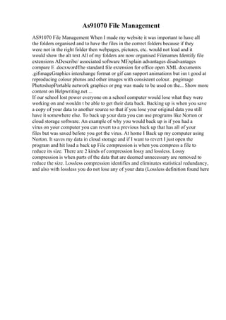 As91070 File Management
AS91070 File Management When I made my website it was important to have all
the folders organised and to have the files in the correct folders because if they
were not in the right folder then webpages, pictures, etc. would not load and it
would show the alt text All of my folders are now organised Filenames Identify file
extensions ADescribe/ associated software MExplain advantages disadvantages
compare E .docxwordThe standard file extension for office open XML documents
.gifimageGraphics interchange format or gif can support animations but isn t good at
reproducing colour photos and other images with consistent colour. .pngimage
PhotoshopPortable network graphics or png was made to be used on the... Show more
content on Helpwriting.net ...
If our school lost power everyone on a school computer would lose what they were
working on and wouldn t be able to get their data back. Backing up is when you save
a copy of your data to another source so that if you lose your original data you still
have it somewhere else. To back up your data you can use programs like Norton or
cloud storage software. An example of why you would back up is if you had a
virus on your computer you can revert to a previous back up that has all of your
files but was saved before you got the virus. At home I Back up my computer using
Norton. It saves my data in cloud storage and if I want to revert I just open the
program and hit load a back up File compression is when you compress a file to
reduce its size. There are 2 kinds of compression lossy and lossless. Lossy
compression is when parts of the data that are deemed unnecessary are removed to
reduce the size. Lossless compression identifies and eliminates statistical redundancy,
and also with lossless you do not lose any of your data (Lossless definition found here
 