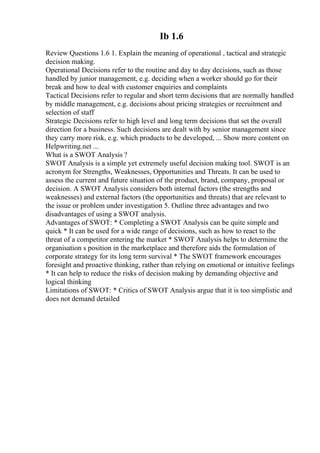 Ib 1.6
Review Questions 1.6 1. Explain the meaning of operational , tactical and strategic
decision making.
Operational Decisions refer to the routine and day to day decisions, such as those
handled by junior management, e.g. deciding when a worker should go for their
break and how to deal with customer enquiries and complaints
Tactical Decisions refer to regular and short term decisions that are normally handled
by middle management, e.g. decisions about pricing strategies or recruitment and
selection of staff
Strategic Decisions refer to high level and long term decisions that set the overall
direction for a business. Such decisions are dealt with by senior management since
they carry more risk, e.g. which products to be developed, ... Show more content on
Helpwriting.net ...
What is a SWOT Analysis ?
SWOT Analysis is a simple yet extremely useful decision making tool. SWOT is an
acronym for Strengths, Weaknesses, Opportunities and Threats. It can be used to
assess the current and future situation of the product, brand, company, proposal or
decision. A SWOT Analysis considers both internal factors (the strengths and
weaknesses) and external factors (the opportunities and threats) that are relevant to
the issue or problem under investigation 5. Outline three advantages and two
disadvantages of using a SWOT analysis.
Advantages of SWOT: * Completing a SWOT Analysis can be quite simple and
quick * It can be used for a wide range of decisions, such as how to react to the
threat of a competitor entering the market * SWOT Analysis helps to determine the
organisation s position in the marketplace and therefore aids the formulation of
corporate strategy for its long term survival * The SWOT framework encourages
foresight and proactive thinking, rather than relying on emotional or intuitive feelings
* It can help to reduce the risks of decision making by demanding objective and
logical thinking
Limitations of SWOT: * Critics of SWOT Analysis argue that it is too simplistic and
does not demand detailed
 