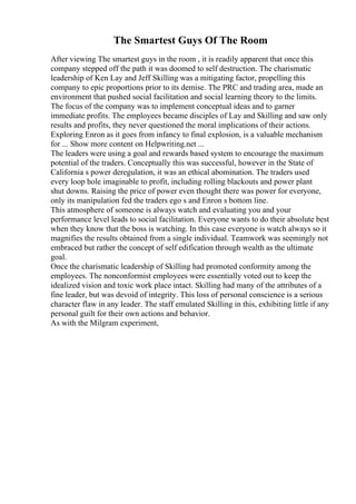 The Smartest Guys Of The Room
After viewing The smartest guys in the room , it is readily apparent that once this
company stepped off the path it was doomed to self destruction. The charismatic
leadership of Ken Lay and Jeff Skilling was a mitigating factor, propelling this
company to epic proportions prior to its demise. The PRC and trading area, made an
environment that pushed social facilitation and social learning theory to the limits.
The focus of the company was to implement conceptual ideas and to garner
immediate profits. The employees became disciples of Lay and Skilling and saw only
results and profits, they never questioned the moral implications of their actions.
Exploring Enron as it goes from infancy to final explosion, is a valuable mechanism
for ... Show more content on Helpwriting.net ...
The leaders were using a goal and rewards based system to encourage the maximum
potential of the traders. Conceptually this was successful, however in the State of
California s power deregulation, it was an ethical abomination. The traders used
every loop hole imaginable to profit, including rolling blackouts and power plant
shut downs. Raising the price of power even thought there was power for everyone,
only its manipulation fed the traders ego s and Enron s bottom line.
This atmosphere of someone is always watch and evaluating you and your
performance level leads to social facilitation. Everyone wants to do their absolute best
when they know that the boss is watching. In this case everyone is watch always so it
magnifies the results obtained from a single individual. Teamwork was seemingly not
embraced but rather the concept of self edification through wealth as the ultimate
goal.
Once the charismatic leadership of Skilling had promoted conformity among the
employees. The nonconformist employees were essentially voted out to keep the
idealized vision and toxic work place intact. Skilling had many of the attributes of a
fine leader, but was devoid of integrity. This loss of personal conscience is a serious
character flaw in any leader. The staff emulated Skilling in this, exhibiting little if any
personal guilt for their own actions and behavior.
As with the Milgram experiment,
 