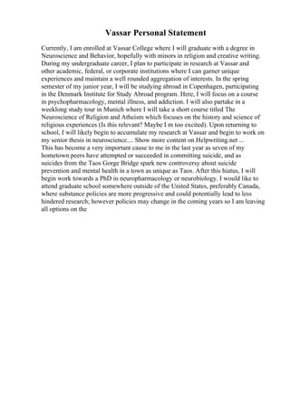 Vassar Personal Statement
Currently, I am enrolled at Vassar College where I will graduate with a degree in
Neuroscience and Behavior, hopefully with minors in religion and creative writing.
During my undergraduate career, I plan to participate in research at Vassar and
other academic, federal, or corporate institutions where I can garner unique
experiences and maintain a well rounded aggregation of interests. In the spring
semester of my junior year, I will be studying abroad in Copenhagen, participating
in the Denmark Institute for Study Abroad program. Here, I will focus on a course
in psychopharmacology, mental illness, and addiction. I will also partake in a
weeklong study tour in Munich where I will take a short course titled The
Neuroscience of Religion and Atheism which focuses on the history and science of
religious experiences (Is this relevant? Maybe I m too excited). Upon returning to
school, I will likely begin to accumulate my research at Vassar and begin to work on
my senior thesis in neuroscience.... Show more content on Helpwriting.net ...
This has become a very important cause to me in the last year as seven of my
hometown peers have attempted or succeeded in committing suicide, and as
suicides from the Taos Gorge Bridge spark new controversy about suicide
prevention and mental health in a town as unique as Taos. After this hiatus, I will
begin work towards a PhD in neuropharmacology or neurobiology. I would like to
attend graduate school somewhere outside of the United States, preferably Canada,
where substance policies are more progressive and could potentially lead to less
hindered research; however policies may change in the coming years so I am leaving
all options on the
 