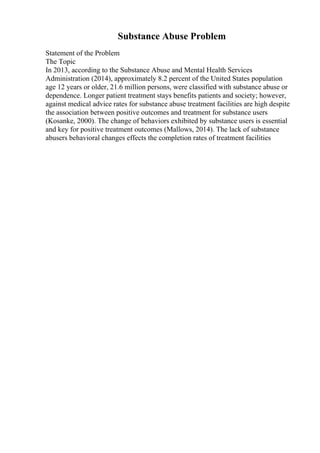 Substance Abuse Problem
Statement of the Problem
The Topic
In 2013, according to the Substance Abuse and Mental Health Services
Administration (2014), approximately 8.2 percent of the United States population
age 12 years or older, 21.6 million persons, were classified with substance abuse or
dependence. Longer patient treatment stays benefits patients and society; however,
against medical advice rates for substance abuse treatment facilities are high despite
the association between positive outcomes and treatment for substance users
(Kosanke, 2000). The change of behaviors exhibited by substance users is essential
and key for positive treatment outcomes (Mallows, 2014). The lack of substance
abusers behavioral changes effects the completion rates of treatment facilities
 