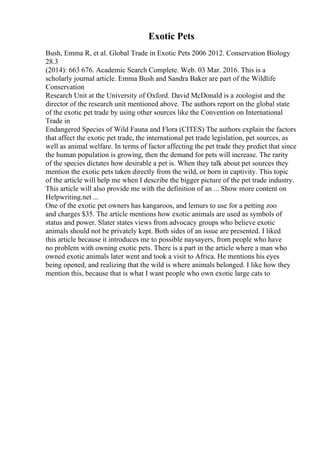 Exotic Pets
Bush, Emma R, et al. Global Trade in Exotic Pets 2006 2012. Conservation Biology
28.3
(2014): 663 676. Academic Search Complete. Web. 03 Mar. 2016. This is a
scholarly journal article. Emma Bush and Sandra Baker are part of the Wildlife
Conservation
Research Unit at the University of Oxford. David McDonald is a zoologist and the
director of the research unit mentioned above. The authors report on the global state
of the exotic pet trade by using other sources like the Convention on International
Trade in
Endangered Species of Wild Fauna and Flora (CITES) The authors explain the factors
that affect the exotic pet trade, the international pet trade legislation, pet sources, as
well as animal welfare. In terms of factor affecting the pet trade they predict that since
the human population is growing, then the demand for pets will increase. The rarity
of the species dictates how desirable a pet is. When they talk about pet sources they
mention the exotic pets taken directly from the wild, or born in captivity. This topic
of the article will help me when I describe the bigger picture of the pet trade industry.
This article will also provide me with the definition of an ... Show more content on
Helpwriting.net ...
One of the exotic pet owners has kangaroos, and lemurs to use for a petting zoo
and charges $35. The article mentions how exotic animals are used as symbols of
status and power. Slater states views from advocacy groups who believe exotic
animals should not be privately kept. Both sides of an issue are presented. I liked
this article because it introduces me to possible naysayers, from people who have
no problem with owning exotic pets. There is a part in the article where a man who
owned exotic animals later went and took a visit to Africa. He mentions his eyes
being opened, and realizing that the wild is where animals belonged. I like how they
mention this, because that is what I want people who own exotic large cats to
 