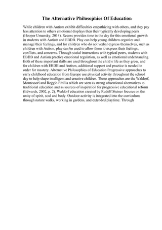 The Alternative Philosophies Of Education
While children with Autism exhibit difficulties empathizing with others, and they pay
less attention to others emotional displays then their typically developing peers
(Hooper Umansky, 2014). Recess provides time in the day for this emotional growth
in students with Autism and EBDB. Play can help young children organize and
manage their feelings, and for children who do not verbal express themselves, such as
children with Autism, play can be used to allow them to express their feelings,
conflicts, and concerns. Through social interactions with typical peers, students with
EBDB and Autism practice emotional regulation, as well as emotional understanding.
Both of these important skills are used throughout the child s life as they grow, and
for children with EBDB and Autism, additional support and practice is needed in
order for mastery. Alternative Philosophies of Education Progressive approaches to
early childhood education from Europe use physical activity throughout the school
day to help shape intelligent and creative children. These approaches are the Waldorf,
Montessori and Reggio Emilia which are seen as strong educational alternatives to
traditional education and as sources of inspiration for progressive educational reform
(Edwards, 2002, p. 2). Waldorf education created by Rudolf Steiner focuses on the
unity of spirit, soul and body. Outdoor activity is integrated into the curriculum
through nature walks, working in gardens, and extended playtime. Through
 
