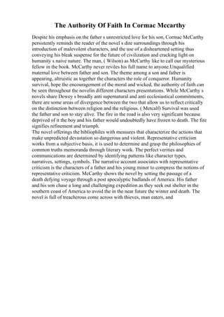 The Authority Of Faith In Cormac Mccarthy
Despite his emphasis on the father s unrestricted love for his son, Cormac McCarthy
persistently reminds the reader of the novel s dire surroundings through his
introduction of malevolent characters, and the use of a disheartened setting thus
conveying his bleak suspense for the future of civilization and cracking light on
humanity s naive nature. The man, ( Wilson) as McCarthy like to call our mysterious
fellow in the book. McCarthy never reviles his full name to anyone.Unqualified
maternal love between father and son. The theme among a son and father is
appearing, altruistic as together the characters the role of conqueror. Humanity
survival, hope the encouragement of the moral and wicked, the authority of faith can
be seen throughout the novelin different characters presentations. While McCarthy s
novels share Dewey s broadly anti supernatural and anti ecclesiastical commitments,
there are some areas of divergence between the two that allow us to reflect critically
on the distinction between religion and the religious. ( Metcalf) Survival was used
the father and son to stay alive. The fire in the road is also very significant because
deprived of it the boy and his father would undoubtedly have frozen to death. The fire
signifies refinement and triumph.
The novel offerings the bibliophiles with measures that characterize the actions that
make unpredicted devastation so dangerous and violent. Representative criticism
works from a subjective basis, it is used to determine and grasp the philosophies of
common truths memoranda through literary work. The perfect verities and
communications are determined by identifying patterns like character types,
narratives, settings, symbols. The narrative account associates with representative
criticism is the characters of a father and his young minor to compress the notions of
representative criticism. McCarthy shows the novel by setting the passage of a
death defying voyage through a post apocalyptic badlands of America. His father
and his son chase a long and challenging expedition as they seek out shelter in the
southern coast of America to avoid the in the near future the winter and death. The
novel is full of treacherous come across with thieves, man eaters, and
 