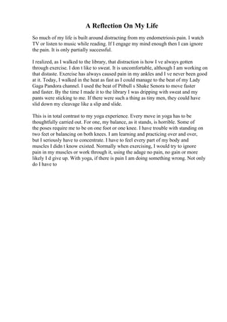 A Reflection On My Life
So much of my life is built around distracting from my endometriosis pain. I watch
TV or listen to music while reading. If I engage my mind enough then I can ignore
the pain. It is only partially successful.
I realized, as I walked to the library, that distraction is how I ve always gotten
through exercise. I don t like to sweat. It is uncomfortable, although I am working on
that distaste. Exercise has always caused pain in my ankles and I ve never been good
at it. Today, I walked in the heat as fast as I could manage to the beat of my Lady
Gaga Pandora channel. I used the beat of Pitbull s Shake Senora to move faster
and faster. By the time I made it to the library I was dripping with sweat and my
pants were sticking to me. If there were such a thing as tiny men, they could have
slid down my cleavage like a slip and slide.
This is in total contrast to my yoga experience. Every move in yoga has to be
thoughtfully carried out. For one, my balance, as it stands, is horrible. Some of
the poses require me to be on one foot or one knee. I have trouble with standing on
two feet or balancing on both knees. I am learning and practicing over and over,
but I seriously have to concentrate. I have to feel every part of my body and
muscles I didn t know existed. Normally when exercising, I would try to ignore
pain in my muscles or work through it, using the adage no pain, no gain or more
likely I d give up. With yoga, if there is pain I am doing something wrong. Not only
do I have to
 