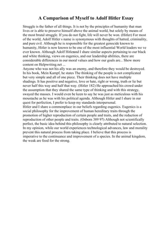 A Comparison of Myself to Adolf Hitler Essay
Struggle is the father of all things. It is not by the principles of humanity that man
lives or is able to preserve himself above the animal world, but solely by means of
the most brutal struggle. If you do not fight, life will never be won. (Hitler) For most
of the world, Adolf Hitler s name is synonymous with thoughts of hatred, criminality,
and pure evil. Although he is responsible for the greatest genocide known to
humanity, Hitler is now known to be one of the most influential World leaders we ve
ever known. Although Adolf Hitlerand I share similar aspects pertaining to our black
and white thinking, views on eugenics, and our leadership abilities, there are
considerable differences in our moral values and how our goals are... Show more
content on Helpwriting.net ...
Anyone who was not his ally was an enemy, and therefore they would be destroyed.
In his book, Mein Kampf, he states The thinking of the people is not complicated
but very simple and all of one piece. Their thinking does not have multiple
shadings. It has positive and negative, love or hate, right or wrong, truth or lie but
never half this way and half that way. (Hitler 182) He approached his crowd under
the assumption that they shared the same type of thinking and with this strategy,
swayed the masses. I would even be keen to say he was just as meticulous with his
moustache as he was with his political agenda. Although Hitler and I share in our
quest for perfection, I prefer to keep my standards interpersonal.
Hitler and I share a commonplace in our beliefs regarding eugenics. Eugenics is a
social philosophy for the improvement of human hereditary traits through the
promotion of higher reproduction of certain people and traits, and the reduction of
reproduction of other people and traits. (Osborn 389 97) Although not scientifically
perfect, the basic idea behind this philosophy is clearly attributed to natural selection.
In my opinion, while our world experiences technological advances, law and morality
prevent this natural process from taking place. I believe that this process is
imperative to the continuance and improvement of a species. In the animal kingdom,
the weak are food for the strong.
 