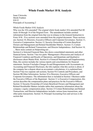 Whole Foods Market 10 K Analysis
Isaac Citrowske
Derek Franken
8/8/15
Principals of Accounting 2
Whole Foods Market 10 K Analysis
Why was the 10 k amended? The original whole foods market 10 k amended Part III
items 10 through 14 of the Original Form . The amendment includes omitted
information from the original form that was in reliance to the General Instruction to
Form 10 K . Five sections were amended from the original document. These sections
are; Section 10, Directors, Executive Officers and Corporate Governance. Section 11,
Executive Compensation. Section 12, Security Ownership of Certain Beneficial
Owners and Management and Related Stockholder Matters. Section 13, Certain
Relationships and Related Transactions, and Director Independence. And Section 14,
... Show more content on Helpwriting.net ...
Section 6 is Selected Financial Data, this shows consolidated statements and other
financial forms. Section 7 has two parts: Management s Discussion and Analysis of
Financial Condition and Results of Operations, and Quantitate and Qualitative
disclosures about Market Risk. Section 8 is Financial Statements and Supplementary
Data, this section includes the various reports and consolidations for financial
statements. Section 9 includes Changes In and Disagreements with Accountants on
Accounting and Financial Disclosure, the title explains what this section is about, if
the company has a dispute about an accountant s calculations, it is explained here.
Section 9 has two separate sub sections, Section 9A Controls and Procedures, and
Section 9B Other Information. Section 10 is Directors, Executive Officers and
Corporate Governance. The information here is included in Section 1 Business under
the Executive Officers of the Registrant . Section 11 is Executive Compensation, this
section describes the compensation plans and practices for the Executive Officers.
Section 12 Security Ownership of Certain Beneficial Owners and Management and
Related Stockholder Matters includes tables that summarize information about the
company s equity compensation plans. Section 13 Certain Relationships and Related
Transactions, and Director Independence includes various lease transactions, and
other party transactions. Section 14, Principal Accounting Fees and services is the
section that
 