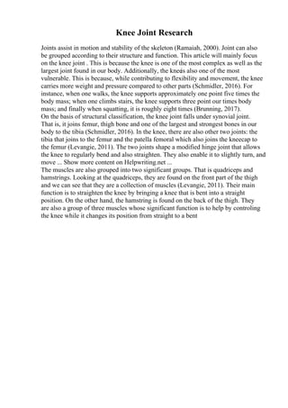 Knee Joint Research
Joints assist in motion and stability of the skeleton (Ramaiah, 2000). Joint can also
be grouped according to their structure and function. This article will mainly focus
on the knee joint . This is because the knee is one of the most complex as well as the
largest joint found in our body. Additionally, the knee
is also one of the most
vulnerable. This is because, while contributing to flexibility and movement, the knee
carries more weight and pressure compared to other parts (Schmidler, 2016). For
instance, when one walks, the knee supports approximately one point five times the
body mass; when one climbs stairs, the knee supports three point our times body
mass; and finally when squatting, it is roughly eight times (Brunning, 2017).
On the basis of structural classification, the knee joint falls under synovial joint.
That is, it joins femur, thigh bone and one of the largest and strongest bones in our
body to the tibia (Schmidler, 2016). In the knee, there are also other two joints: the
tibia that joins to the femur and the patella femoral which also joins the kneecap to
the femur (Levangie, 2011). The two joints shape a modified hinge joint that allows
the knee to regularly bend and also straighten. They also enable it to slightly turn, and
move ... Show more content on Helpwriting.net ...
The muscles are also grouped into two significant groups. That is quadriceps and
hamstrings. Looking at the quadriceps, they are found on the front part of the thigh
and we can see that they are a collection of muscles (Levangie, 2011). Their main
function is to straighten the knee by bringing a knee that is bent into a straight
position. On the other hand, the hamstring is found on the back of the thigh. They
are also a group of three muscles whose significant function is to help by controling
the knee while it changes its position from straight to a bent
 