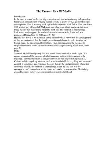 The Current Era Of Media
Introduction
In the current era of media is a step, a step towards innovation is very indispensable.
It marks an innovation in bringing human society to a new level, a civilized society,
development. That is a strong mark optimal development in all fields. This year is the
50th anniversary of Marshall McLuhan published learn about media. A statement
made by him that made many people to think that The medium is the message .
McLuhan clearly support the notion that media increases the desire and new
purposes. (Dekay, Sam H, 2014, page 51 52)
He said that media is an extension of the human body, it represents the development
so that we understood that the development is needed now, in order to adapt to
human needs the science and technology. Thus, the medium is the message to
emphasize that the use of communication tools have profoundly. (McLuhan, 1964,
page 7)
Body
Marshall McLuhan might say that as a leader in the innovation media open. We
cannot understand the meaning absolute accuracy statement the medium is the
message . But this statement as the groundwork as well as promoting media. A
Culture and develop long as we re used to split and divided everything as a means of
control, it sometimes as a reminder theorem that, in the implementation of and the
economic activity, the medium is the message. It can be said that it is the
consequence of personal and social issues and media communication. Media help
expand horizons ourselves, communication was introduced and
 