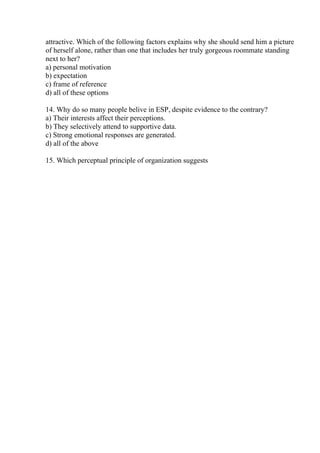 attractive. Which of the following factors explains why she should send him a picture
of herself alone, rather than one that includes her truly gorgeous roommate standing
next to her?
a) personal motivation
b) expectation
c) frame of reference
d) all of these options
14. Why do so many people belive in ESP, despite evidence to the contrary?
a) Their interests affect their perceptions.
b) They selectively attend to supportive data.
c) Strong emotional responses are generated.
d) all of the above
15. Which perceptual principle of organization suggests
 
