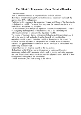 The Effect Of Temperature On A Chemical Reaction
Leonardo Cufone
Aim: to determine the effect of temperature on a chemical reaction.
Hypothesis: If the temperature (I.V.) of materials in the reaction are increased, the
reaction time (D.V.) will decrease.
Variables: In this experiment, the temperature (in degrees Celsius) of the chemicals is
the independent variable. To change the temperature, the materials are placed in a
bath of water being heated by a hotplate.
The reaction time (in seconds) is the dependent variable of this experiment. This will
be changed by the temperature of the chemicals, and as it is affected by the
independent variable it is considered the dependent variable.
The volume of chemicals (in mL) is the controlled variable of the experiment. As it
will be the same in each trial and will not be changed, it is considered the
controlled variable. Another controlled variable is the equipment that is used. For
each trial the same equipment is always used, and therefore is also a controlled
variable. The type of chemicals themselves are also controlled as for each trial they
are the only chemicals used.
Safety: There are two potential hazards in this experiment.
Hydrochloric acid (HCl) has risks as it is a corrosive compound. Corrosive
compounds, including HCl, can cause injuries such as burning and eating away skin
and eyes. To prevent such injuries, do not come into physical contact with HCl. Wear
safety glasses, safety gloves and lab clothing.
Sodium thiosulfate (Na2S2O3) is risky as it is a toxic
 