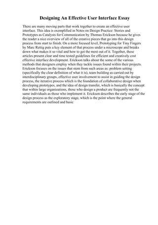 Designing An Effective User Interface Essay
There are many moving parts that work together to create an effective user
interface. This idea is exemplified in Notes on Design Practice: Stories and
Prototypes as Catalysts for Communication by Thomas Erickson because he gives
the reader a nice overview of all of the creative pieces that go into this design
process from start to finish. On a more focused level, Prototyping for Tiny Fingers
by Marc Rettig puts a key element of that process under a microscope and breaks
down what makes it so vital and how to get the most out of it. Together, these
articles present clear and time tested guidelines for efficient and creatively cost
effective interface development. Erickson talks about the some of the various
methods that designers employ when they tackle issues found within their projects.
Erickson focuses on the issues that stem from such areas as: problem setting
(specifically the clear definition of what it is), team building as carried out by
interdisciplinary groups, effective user involvement to assist in guiding the design
process, the iterative process which is the foundation of collaborative design when
developing prototypes, and the idea of design transfer, which is basically the concept
that within large organizations, those who design a product are frequently not the
same individuals as those who implement it. Erickson describes the early stage of the
design process as the exploratory stage, which is the point where the general
requirements are outlined and basic
 